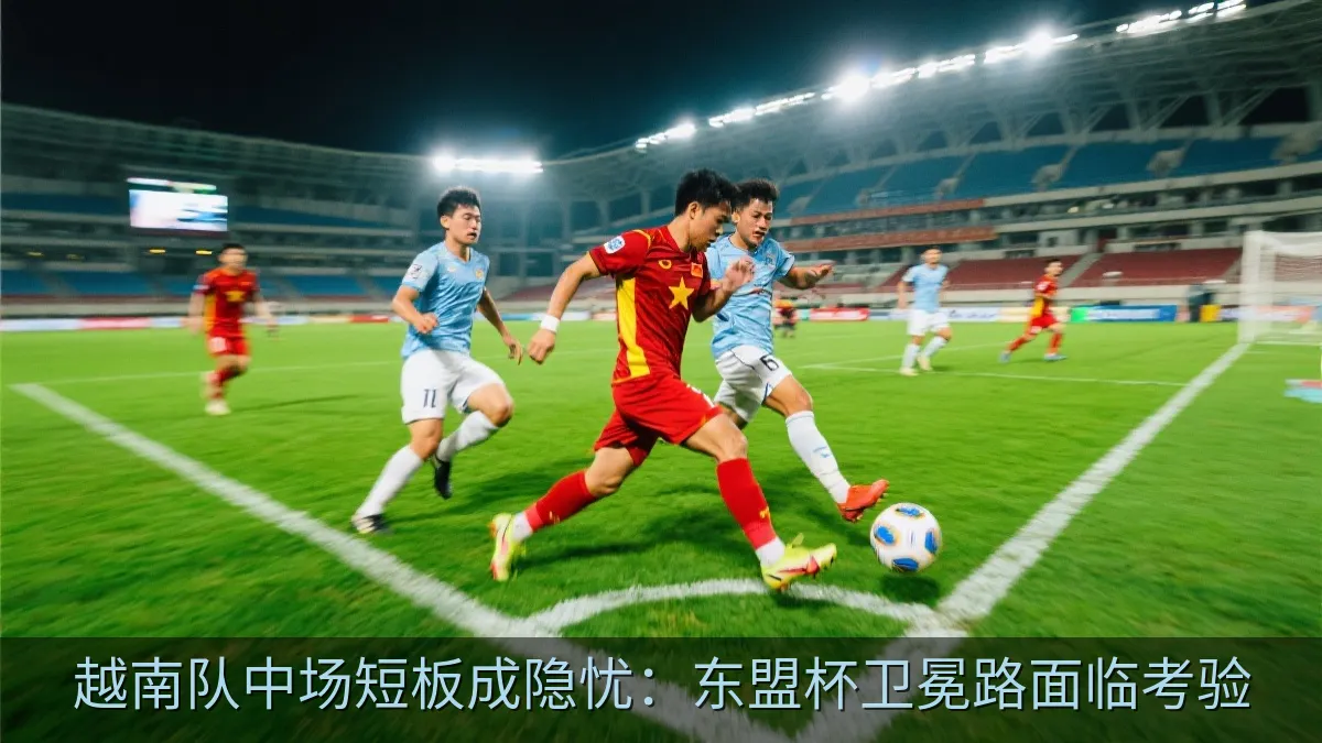 越南队中场短板成隐忧：东盟杯卫冕路面临考验
